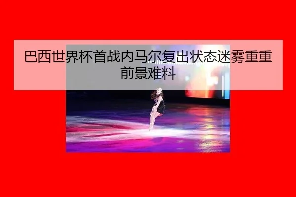 巴西世界杯首战内马尔复出状态迷雾重重前景难料